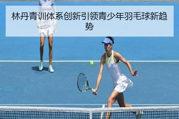 林丹青训体系创新引领青少年羽毛球新趋势