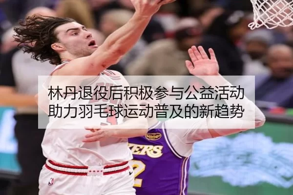 林丹退役后积极参与公益活动 助力羽毛球运动普及的新趋势