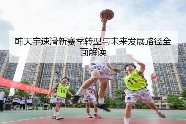 韩天宇速滑新赛季转型与未来发展路径全面解读